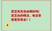灵芝天天泡水喝好吗(灵芝水的喝法，每日享用是否安全？)