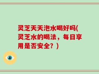 灵芝天天泡水喝好吗(灵芝水的喝法，每日享用是否安全？)
