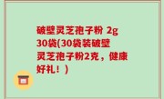 破壁灵芝孢子粉 2g30袋(30袋装破壁灵芝孢子粉2克，健康好礼！)