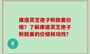 康道灵芝孢子粉胶囊价格？了解康道灵芝孢子粉胶囊的价格和功效？