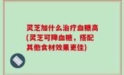 灵芝加什么治疗血糖高(灵芝可降血糖，搭配其他食材效果更佳)