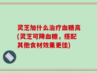灵芝加什么治疗血糖高(灵芝可降血糖，搭配其他食材效果更佳)