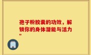 孢子粉胶囊的功效，解锁你的身体潜能与活力”