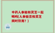 中药人参能和灵芝一起喝吗(人参能否和灵芝同时饮用？)