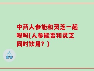 中药人参能和灵芝一起喝吗(人参能否和灵芝同时饮用？)