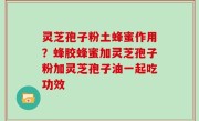 灵芝孢子粉土蜂蜜作用？蜂胶蜂蜜加灵芝孢子粉加灵芝孢子油一起吃功效