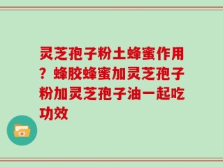 灵芝孢子粉土蜂蜜作用？蜂胶蜂蜜加灵芝孢子粉加灵芝孢子油一起吃功效