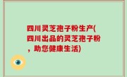 四川灵芝孢子粉生产(四川出品的灵芝孢子粉，助您健康生活)
