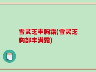雪灵芝丰胸霜(雪灵芝胸部丰满霜)