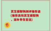灵芝提取物测评推荐语(推荐高效灵芝提取物，滋补养生首选)
