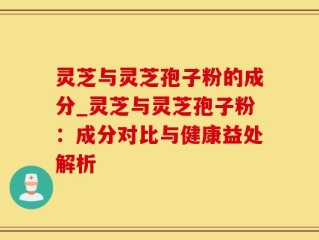 灵芝与灵芝孢子粉的成分_灵芝与灵芝孢子粉：成分对比与健康益处解析