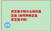 灵芝孢子粉什么样的是正品 (如何辨别正品灵芝孢子粉)