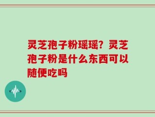 灵芝孢子粉瑶瑶？灵芝孢子粉是什么东西可以随便吃吗