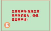 兰草孢子粉(发现兰草孢子粉的潜力：保健、美容两不误)