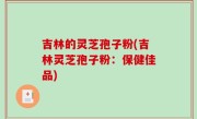 吉林的灵芝孢子粉(吉林灵芝孢子粉：保健佳品)