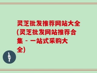灵芝批发推荐网站大全(灵芝批发网站推荐合集 - 一站式采购大全)