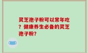 灵芝孢子粉可以常年吃？健康养生必备的灵芝孢子粉？