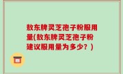 敖东牌灵芝孢子粉服用量(敖东牌灵芝孢子粉建议服用量为多少？)