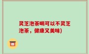 灵芝泡茶喝可以不灵芝泡茶，健康又美味)