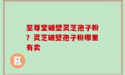 至尊堂破壁灵芝孢子粉？灵芝破壁孢子粉哪里有卖