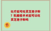 化疗后可吃灵芝孢子粉？乳腺癌手术后可以吃灵芝孢子粉吗