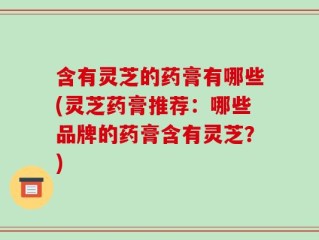 含有灵芝的药膏有哪些(灵芝药膏推荐：哪些品牌的药膏含有灵芝？)