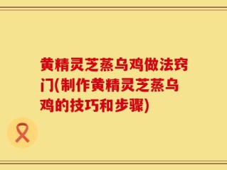 黄精灵芝蒸乌鸡做法窍门(制作黄精灵芝蒸乌鸡的技巧和步骤)
