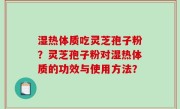 湿热体质吃灵芝孢子粉？灵芝孢子粉对湿热体质的功效与使用方法？