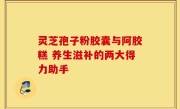 灵芝孢子粉胶囊与阿胶糕 养生滋补的两大得力助手