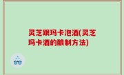 灵芝跟玛卡泡酒(灵芝玛卡酒的酿制方法)