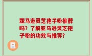 亚马逊灵芝孢子粉推荐吗？了解亚马逊灵芝孢子粉的功效与推荐？