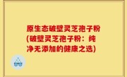 原生态破壁灵芝孢子粉(破壁灵芝孢子粉：纯净无添加的健康之选)