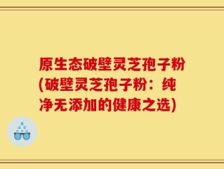 原生态破壁灵芝孢子粉(破壁灵芝孢子粉：纯净无添加的健康之选)