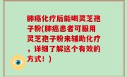 肺癌化疗后能喝灵芝孢子粉(肺癌患者可服用灵芝孢子粉来辅助化疗，详细了解这个有效的方式！)