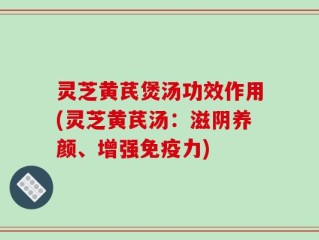 灵芝黄芪煲汤功效作用(灵芝黄芪汤：滋阴养颜、增强免疫力)