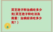 灵芝孢子粉治病吃多少克(灵芝孢子粉吃法及用量：治病应该吃多少克？)