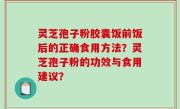 灵芝孢子粉胶囊饭前饭后的正确食用方法？灵芝孢子粉的功效与食用建议？