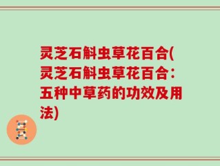 灵芝石斛虫草花百合(灵芝石斛虫草花百合：五种中草药的功效及用法)