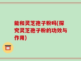 能和灵芝孢子粉吗(探究灵芝孢子粉的功效与作用)