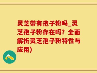 灵芝带有孢子粉吗_灵芝孢子粉存在吗？全面解析灵芝孢子粉特性与应用)