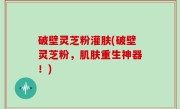 破壁灵芝粉灌肤(破壁灵芝粉，肌肤重生神器！)