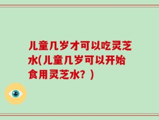 儿童几岁才可以吃灵芝水(儿童几岁可以开始食用灵芝水？)