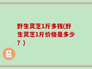 野生灵芝1斤多钱(野生灵芝1斤价格是多少？)