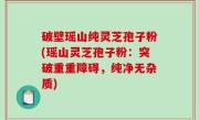 破壁瑶山纯灵芝孢子粉(瑶山灵芝孢子粉：突破重重障碍，纯净无杂质)
