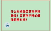 什么时间服灵芝孢子粉最佳？灵芝孢子粉的最佳服用时间？