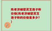 陈老济破壁灵芝孢子粉价格(陈老济破壁灵芝孢子粉的价格是多少？)