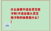 什么体质不适合灵芝孢子粉(不适合摄入灵芝孢子粉的体质是什么？)