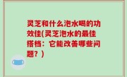 灵芝和什么泡水喝的功效佳(灵芝泡水的最佳搭档：它能改善哪些问题？)
