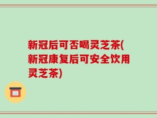 新冠后可否喝灵芝茶(新冠康复后可安全饮用灵芝茶)