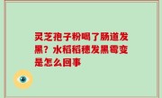 灵芝孢子粉喝了肠道发黑？水稻稻穗发黑霉变是怎么回事